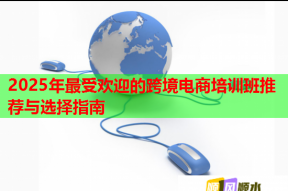 2025年最受欢迎的跨境电商培训班推荐与选择指南