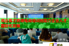 湘企英才跨境电商培训班助力企业人才国际化发展