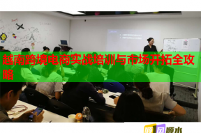 越南跨境电商实战培训与市场开拓全攻略