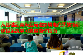 从基础到高级亚马逊跨境电商实战培训课程系统学习完整操作指南