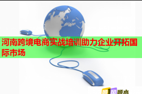 河南跨境电商实战培训助力企业开拓国际市场
