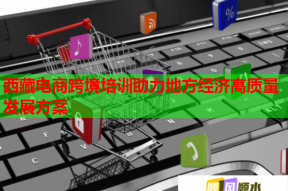 西藏电商跨境培训助力地方经济高质量发展方案