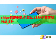 shige跨境电商培训助力全球电商实战技能提升