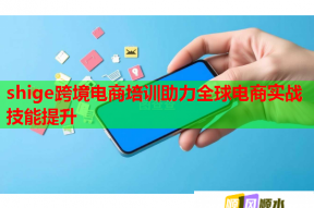 shige跨境电商培训助力全球电商实战技能提升