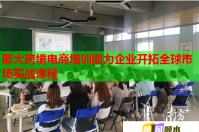 那大跨境电商培训助力企业开拓全球市场实战课程