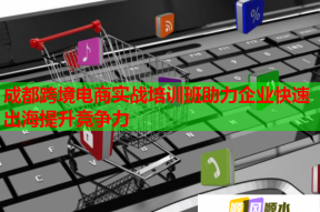 成都跨境电商实战培训班助力企业快速出海提升竞争力