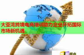 大亚湾跨境电商培训助力企业开拓国际市场新机遇