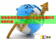 湖南电商跨境培训助力企业开拓国际市场新机遇