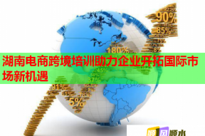 湖南电商跨境培训助力企业开拓国际市场新机遇