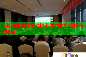 仙游跨境电商实战培训助力企业全球市场拓展