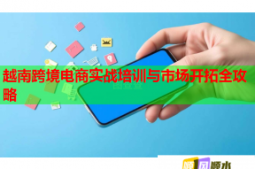 越南跨境电商实战培训与市场开拓全攻略