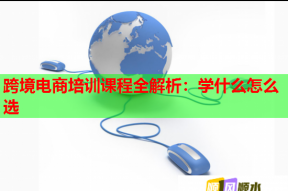 跨境电商培训课程全解析：学什么怎么选