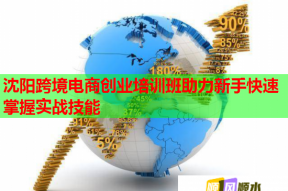 沈阳跨境电商创业培训班助力新手快速掌握实战技能