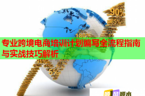 专业跨境电商培训计划编写全流程指南与实战技巧解析