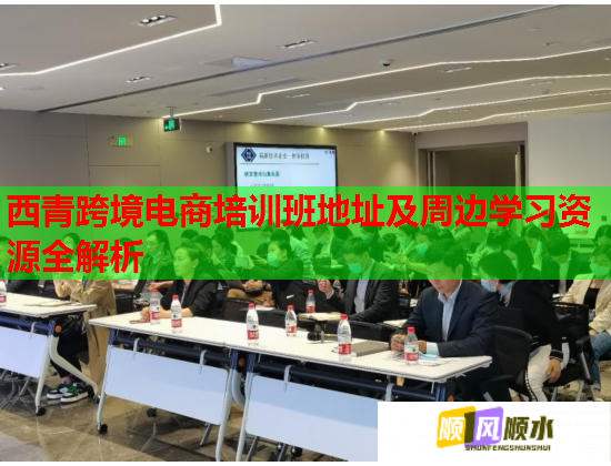 西青跨境电商培训班地址及周边学习资源全解析  第3张